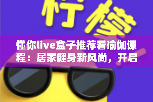 懂你live盒子推荐看瑜伽课程：居家健身新风尚，开启身心健康的智慧之选