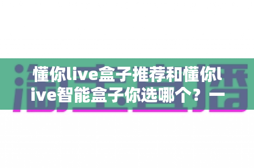 懂你live盒子推荐和懂你live智能盒子你选哪个？一篇看懂两大热门电视盒子的深度选购指南