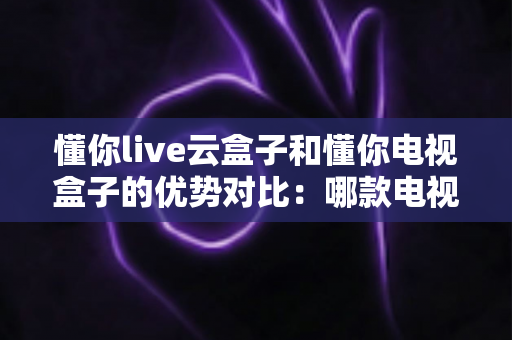懂你live云盒子和懂你电视盒子的优势对比：哪款电视盒子更适合你的家庭娱乐需求？