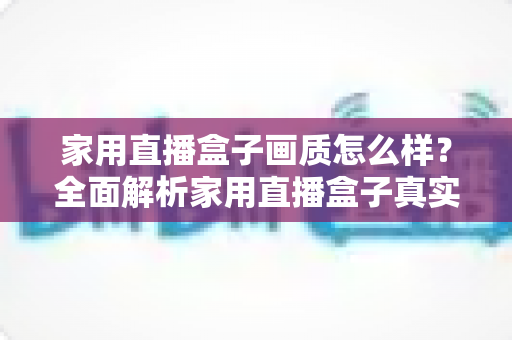 家用直播盒子画质怎么样？全面解析家用直播盒子真实画质表现与选购实用指南