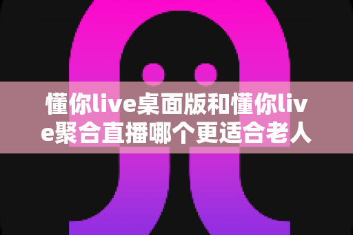 懂你live桌面版和懂你live聚合直播哪个更适合老人用？一篇帮长辈选对直播软件的实用指南