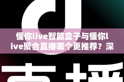 懂你live智能盒子与懂你live聚合直播哪个更推荐？深度解析功能差异、使用体验与选购指南