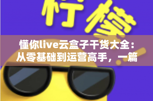 懂你live云盒子干货大全：从零基础到运营高手，一篇讲透云端直播的使用门道