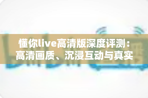 懂你live高清版深度评测：高清画质、沉浸互动与真实性能的全方位体验解析
