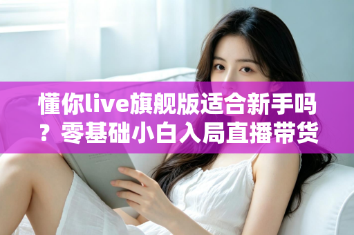懂你live旗舰版适合新手吗？零基础小白入局直播带货的全面评测与上手指南