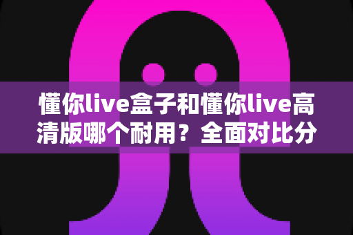 懂你live盒子和懂你live高清版哪个耐用？全面对比分析与选购指南