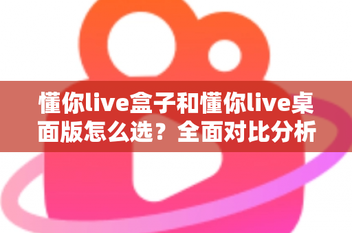 懂你live盒子和懂你live桌面版怎么选？全面对比分析与选购指南助你轻松决策