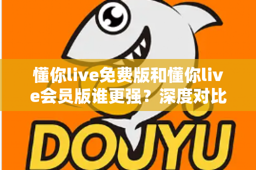 懂你live免费版和懂你live会员版谁更强？深度对比分析帮你做出最佳选择