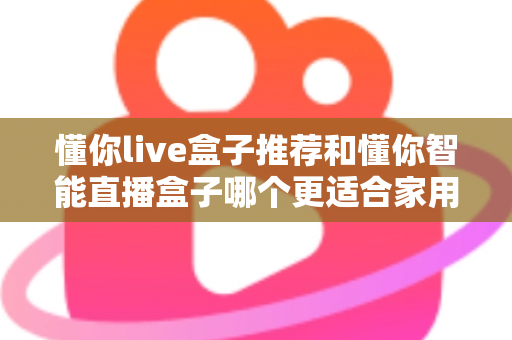 懂你live盒子推荐和懂你智能直播盒子哪个更适合家用？——两款家庭电视盒子深度对比与选购全攻略