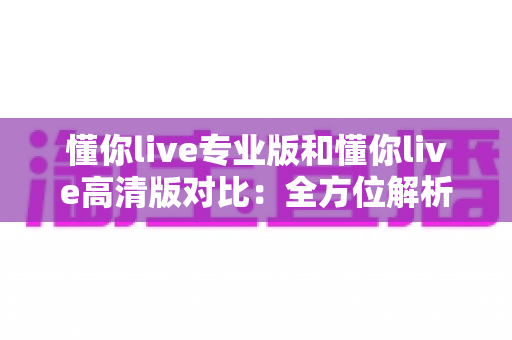 懂你live专业版和懂你live高清版对比：全方位解析两大版本差异，帮你精准选出最适合自己的那一款
