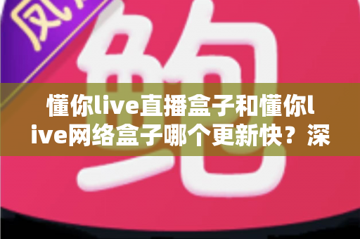 懂你live直播盒子和懂你live网络盒子哪个更新快？深度对比解析与实用选购指南