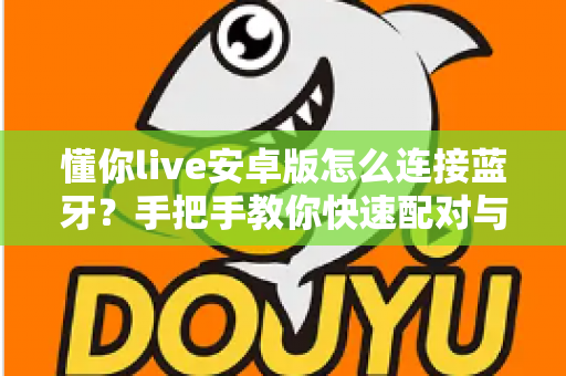 懂你live安卓版怎么连接蓝牙？手把手教你快速配对与故障排查全攻略