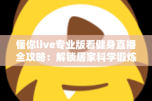 懂你live专业版看健身直播全攻略：解锁居家科学锻炼新方式，让每一次挥汗都更有价值