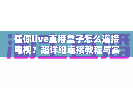懂你live直播盒子怎么连接电视？超详细连接教程与实用技巧全解析