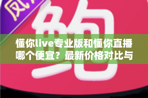懂你live专业版和懂你直播哪个便宜？最新价格对比与选购省钱全攻略