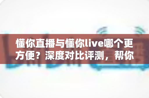 懂你直播与懂你live哪个更方便？深度对比评测，帮你一键锁定更省心的直播平台