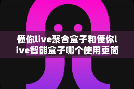 懂你live聚合盒子和懂你live智能盒子哪个使用更简单？全面对比评测帮你选对不选贵