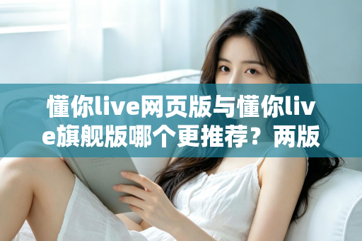懂你live网页版与懂你live旗舰版哪个更推荐？两版本全维度对比，帮你选对不踩坑