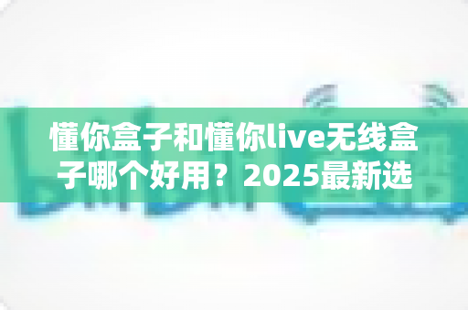 懂你盒子和懂你live无线盒子哪个好用?2025最新选购对比全解析 懂你盒子和懂你live无线盒子哪个好用?2025最新选购对比全解析