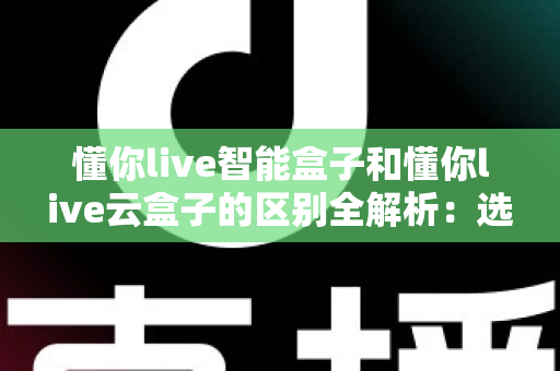懂你live智能盒子和懂你live云盒子的区别全解析：选购前必看的核心差异指南