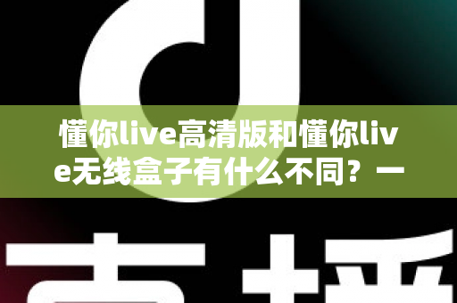 懂你live高清版和懂你live无线盒子有什么不同？一篇讲透两大版本差异的实用选购指南