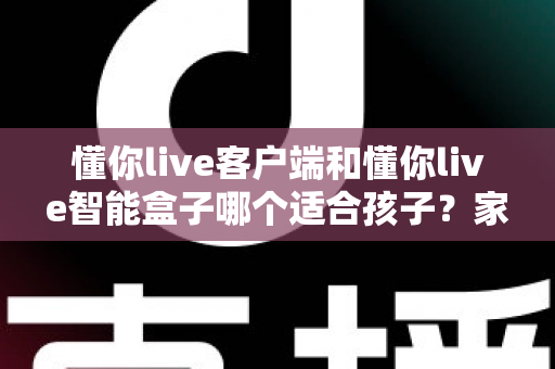 懂你live客户端和懂你live智能盒子哪个适合孩子？家长必看的深度对比与选购全指南
