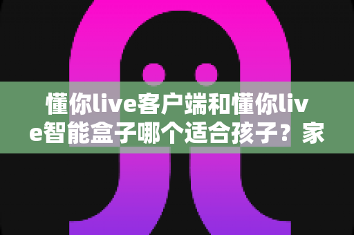 懂你live客户端和懂你live智能盒子哪个适合孩子？家长必看的深度对比与选购全指南