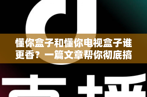 懂你盒子和懂你电视盒子谁更香？一篇文章帮你彻底搞懂选购难题