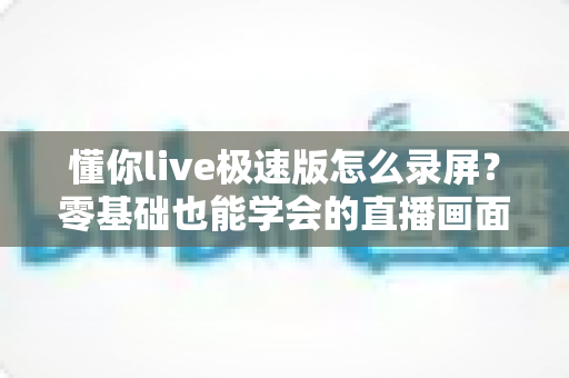 懂你live极速版怎么录屏？零基础也能学会的直播画面保存全攻略