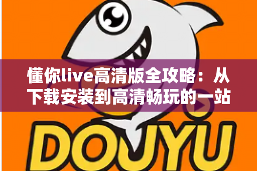 懂你live高清版全攻略:从下载安装到高清畅玩的一站式实用指南 懂你live高清版全攻略:从下载安装到高清畅玩的一站式实用指南