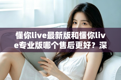 懂你live最新版和懂你live专业版哪个售后更好？深度对比解析助你选对版本不踩坑