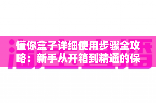懂你盒子详细使用步骤全攻略：新手从开箱到精通的保姆级操作指南