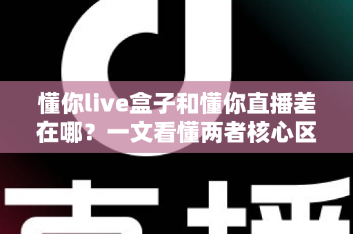 懂你live盒子和懂你直播差在哪？一文看懂两者核心区别与选择建议