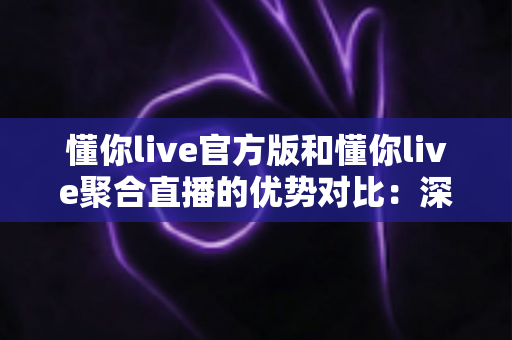 懂你live官方版和懂你live聚合直播的优势对比：深度解析两大版本，帮你找到最佳观播方案