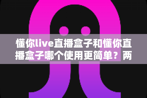 懂你live直播盒子和懂你直播盒子哪个使用更简单?两款设备全维度使用体验对比指南 懂你live直播盒子和懂你直播盒子哪个使用更简单?两款设备全维度使用体验对比指南