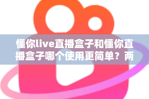 懂你live直播盒子和懂你直播盒子哪个使用更简单？两款设备全维度使用体验对比指南