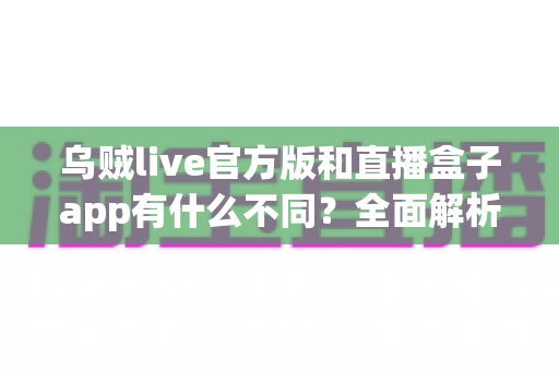 乌贼live官方版和直播盒子app有什么不同？全面解析两大直播应用的核心差异与选择指南