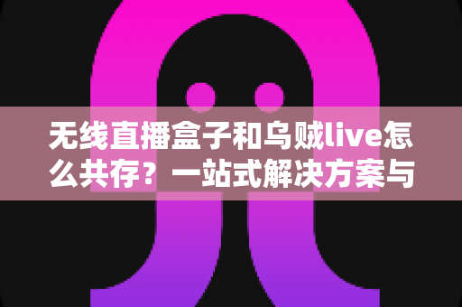 无线直播盒子和乌贼live怎么共存?一站式解决方案与实用技巧全指南 无线直播盒子和乌贼live怎么共存?一站式解决方案与实用技巧全指南