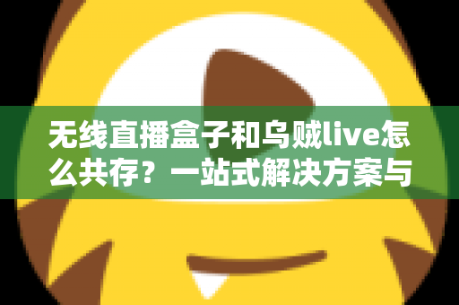 无线直播盒子和乌贼live怎么共存？一站式解决方案与实用技巧全指南