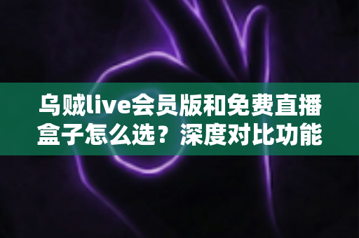 乌贼live会员版和免费直播盒子怎么选？深度对比功能、价格与使用体验的完整选购指南