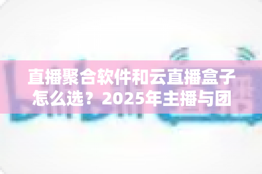 直播聚合软件和云直播盒子怎么选？2025年主播与团队必备的全面选购指南