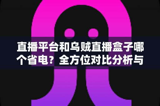直播平台和乌贼直播盒子哪个省电?全方位对比分析与实用省电指南 直播平台和乌贼直播盒子哪个省电?全方位对比分析与实用省电指南