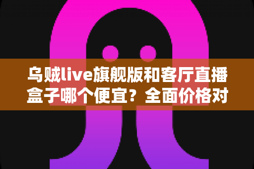 乌贼live旗舰版和客厅直播盒子哪个便宜？全面价格对比与选购指南一文读懂