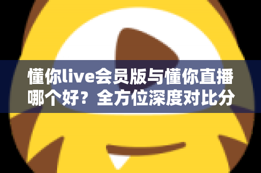 懂你live会员版与懂你直播哪个好？全方位深度对比分析，看完这篇你就知道该怎么选了