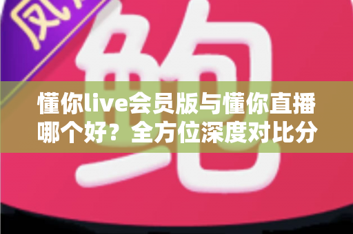 懂你live会员版与懂你直播哪个好？全方位深度对比分析，看完这篇你就知道该怎么选了