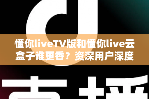 懂你liveTV版和懂你live云盒子谁更香？资深用户深度实测对比，看完不再纠结