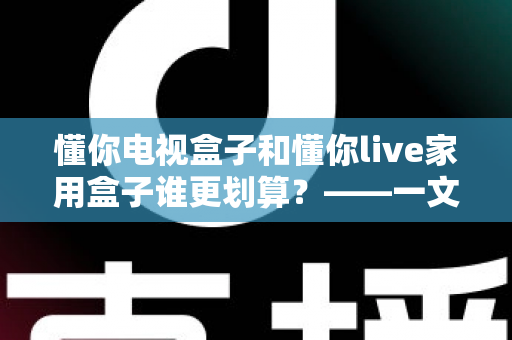 懂你电视盒子和懂你live家用盒子谁更划算？——一文读懂选购技巧，帮你省钱不踩坑