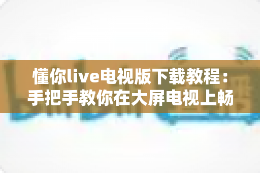懂你live电视版下载教程：手把手教你在大屏电视上畅享海量直播节目