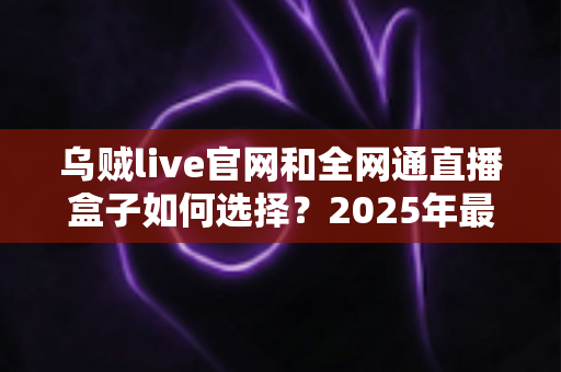 乌贼live官网和全网通直播盒子如何选择？2025年最新避坑指南与选购攻略
