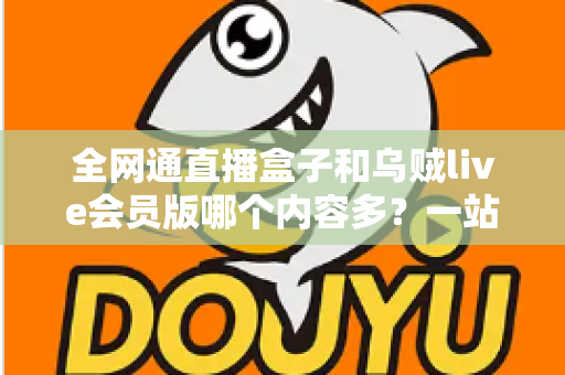 全网通直播盒子和乌贼live会员版哪个内容多？一站式内容资源深度对比指南